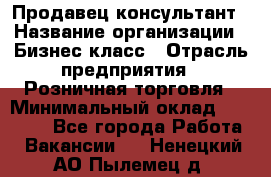 Продавец-консультант › Название организации ­ Бизнес класс › Отрасль предприятия ­ Розничная торговля › Минимальный оклад ­ 35 000 - Все города Работа » Вакансии   . Ненецкий АО,Пылемец д.